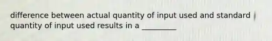 difference between actual quantity of input used and standard quantity of input used results in a _________