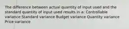 The difference between actual quantity of input used and the standard quantity of input used results in a: Controllable variance Standard variance Budget variance Quantity variance Price variance