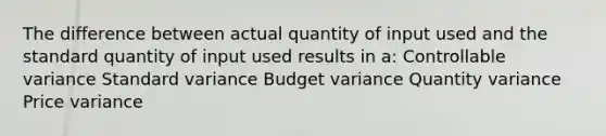 The difference between actual quantity of input used and the standard quantity of input used results in a: Controllable variance Standard variance Budget variance Quantity variance Price variance