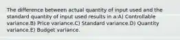 The difference between actual quantity of input used and the standard quantity of input used results in a:A) Controllable variance.B) Price variance.C) Standard variance.D) Quantity variance.E) Budget variance.