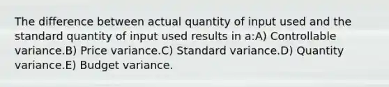 The difference between actual quantity of input used and the standard quantity of input used results in a:A) Controllable variance.B) Price variance.C) Standard variance.D) Quantity variance.E) Budget variance.