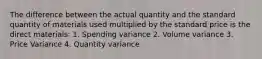 The difference between the actual quantity and the standard quantity of materials used multiplied by the standard price is the direct materials: 1. Spending variance 2. Volume variance 3. Price Variance 4. Quantity variance