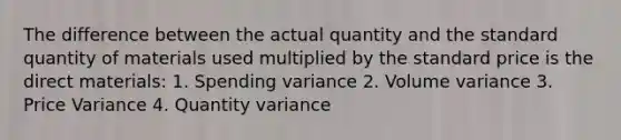 The difference between the actual quantity and the standard quantity of materials used multiplied by the standard price is the direct materials: 1. Spending variance 2. Volume variance 3. Price Variance 4. Quantity variance