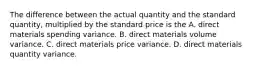 The difference between the actual quantity and the standard quantity, multiplied by the standard price is the A. direct materials spending variance. B. direct materials volume variance. C. direct materials price variance. D. direct materials quantity variance.