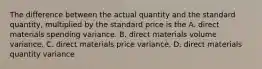 The difference between the actual quantity and the standard quantity, multiplied by the standard price is the A. direct materials spending variance. B. direct materials volume variance. C. direct materials price variance. D. direct materials quantity variance