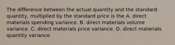 The difference between the actual quantity and the standard quantity, multiplied by the standard price is the A. direct materials spending variance. B. direct materials volume variance. C. direct materials price variance. D. direct materials quantity variance