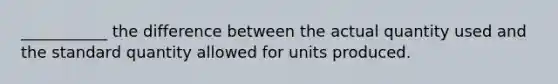 ___________ the difference between the actual quantity used and the standard quantity allowed for units produced.