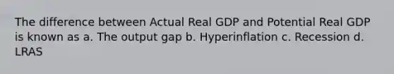 The difference between Actual Real GDP and Potential Real GDP is known as a. The output gap b. Hyperinflation c. Recession d. LRAS