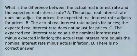 What is the difference between the actual real interest rate and the expected real interest​ rate? A. The actual real interest rate does not adjust for​ prices; the expected real interest rate adjusts for prices. B. The actual real interest rate adjusts for​ prices; the expected real interest rate does not adjust for prices. C. The expected real interest rate equals the nominal interest rate minus expected​ inflation; the actual real interest rate equals the nominal interest rate minus actual inflation. D. There is no correct answer.