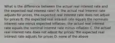 What is the difference between the actual real interest rate and the expected real interest rate? A. the actual real interest rate adjusts for prices, the expected real interest rate does not adjust for prices B. the expected real interest rate equals the nominals interest rate minus expected inflation; the actual real interest rate equals the nominal interest rate minus inflation C. the actual real interest rate does not adjust for prices; the expected real interest rate adjusts for prices D. none of the above