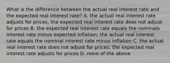 What is the difference between the actual real interest rate and the expected real interest rate? A. the actual real interest rate adjusts for prices, the expected real interest rate does not adjust for prices B. the expected real interest rate equals the nominals interest rate minus expected inflation; the actual real interest rate equals the nominal interest rate minus inflation C. the actual real interest rate does not adjust for prices; the expected real interest rate adjusts for prices D. none of the above