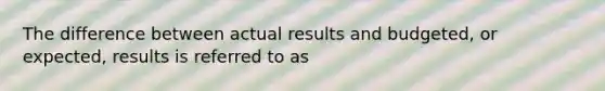 The difference between actual results and budgeted, or expected, results is referred to as