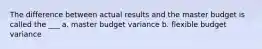 The difference between actual results and the master budget is called the ___ a. master budget variance b. flexible budget variance