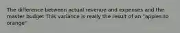 The difference between actual revenue and expenses and the master budget This variance is really the result of an "apples-to orange"