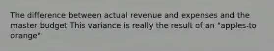 The difference between actual revenue and expenses and the master budget This variance is really the result of an "apples-to orange"