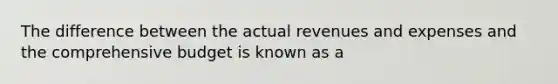 The difference between the actual revenues and expenses and the comprehensive budget is known as a