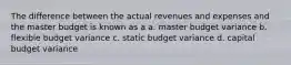 The difference between the actual revenues and expenses and the master budget is known as a a. master budget variance b. flexible budget variance c. static budget variance d. capital budget variance