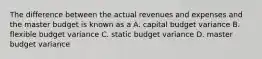 The difference between the actual revenues and expenses and the master budget is known as a A. capital budget variance B. flexible budget variance C. static budget variance D. master budget variance