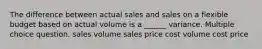 The difference between actual sales and sales on a flexible budget based on actual volume is a ______ variance. Multiple choice question. sales volume sales price cost volume cost price