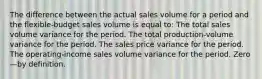 The difference between the actual sales volume for a period and the flexible-budget sales volume is equal to: The total sales volume variance for the period. The total production-volume variance for the period. The sales price variance for the period. The operating-income sales volume variance for the period. Zero—by definition.