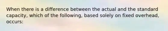 When there is a difference between the actual and the standard capacity, which of the following, based solely on fixed overhead, occurs: