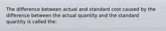 The difference between actual and standard cost caused by the difference between the actual quantity and the standard quantity is called the: