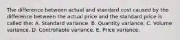 The difference between actual and standard cost caused by the difference between the actual price and the standard price is called the: A. Standard variance. B. Quantity variance. C. Volume variance. D. Controllable variance. E. Price variance.