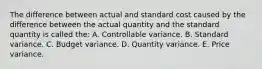 The difference between actual and standard cost caused by the difference between the actual quantity and the standard quantity is called the: A. Controllable variance. B. Standard variance. C. Budget variance. D. Quantity variance. E. Price variance.