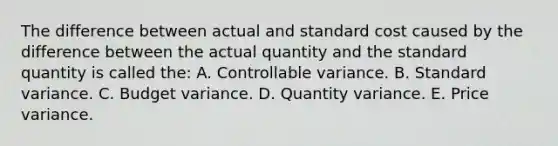 The difference between actual and standard cost caused by the difference between the actual quantity and the standard quantity is called the: A. Controllable variance. B. Standard variance. C. Budget variance. D. Quantity variance. E. Price variance.