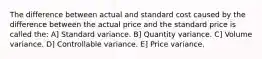 The difference between actual and standard cost caused by the difference between the actual price and the standard price is called the: A] Standard variance. B] Quantity variance. C] Volume variance. D] Controllable variance. E] Price variance.