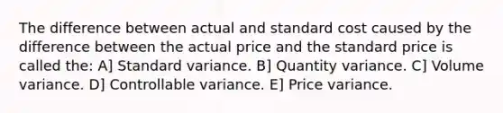 The difference between actual and standard cost caused by the difference between the actual price and the standard price is called the: A] Standard variance. B] Quantity variance. C] Volume variance. D] Controllable variance. E] Price variance.