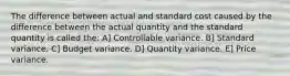 The difference between actual and standard cost caused by the difference between the actual quantity and the standard quantity is called the: A] Controllable variance. B] Standard variance. C] Budget variance. D] Quantity variance. E] Price variance.