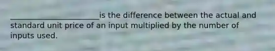 _______________________is the difference between the actual and standard unit price of an input multiplied by the number of inputs used.