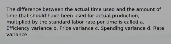 The difference between the actual time used and the amount of time that should have been used for actual production, multiplied by the standard labor rate per time is called a. Efficiency variance b. Price variance c. Spending variance d. Rate variance