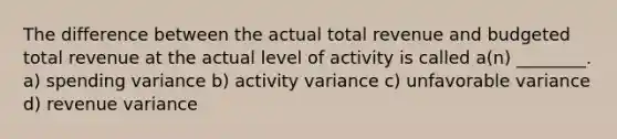 The difference between the actual total revenue and budgeted total revenue at the actual level of activity is called a(n) ________. a) spending variance b) activity variance c) unfavorable variance d) revenue variance