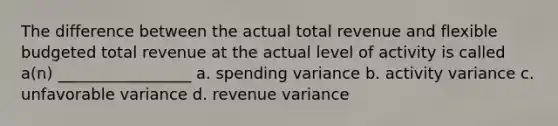 The difference between the actual total revenue and flexible budgeted total revenue at the actual level of activity is called a(n) _________________ a. spending variance b. activity variance c. unfavorable variance d. revenue variance