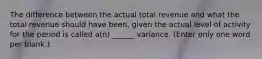 The difference between the actual total revenue and what the total revenue should have been, given the actual level of activity for the period is called a(n) ______ variance. (Enter only one word per blank.)