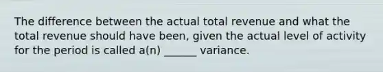 The difference between the actual total revenue and what the total revenue should have been, given the actual level of activity for the period is called a(n) ______ variance.