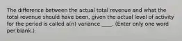 The difference between the actual total revenue and what the total revenue should have been, given the actual level of activity for the period is called a(n) variance ____. (Enter only one word per blank.)