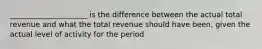 _____________________ is the difference between the actual total revenue and what the total revenue should have been, given the actual level of activity for the period