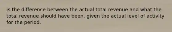 is the difference between the actual total revenue and what the total revenue should have been, given the actual level of activity for the period.