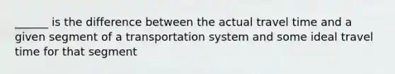 ______ is the difference between the actual travel time and a given segment of a transportation system and some ideal travel time for that segment