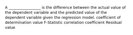 A _________________ is the difference between the actual value of the dependent variable and the predicted value of the dependent variable given the regression model. coefficient of determination value F-Statistic correlation coefficient Residual value