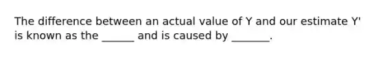 The difference between an actual value of Y and our estimate Y' is known as the ______ and is caused by _______.