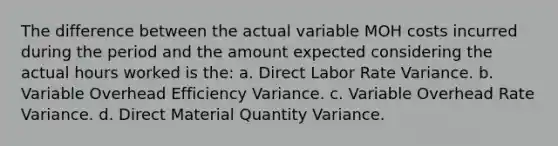 The difference between the actual variable MOH costs incurred during the period and the amount expected considering the actual hours worked is the: a. Direct Labor Rate Variance. b. Variable Overhead Efficiency Variance. c. Variable Overhead Rate Variance. d. Direct Material Quantity Variance.