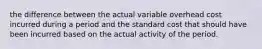 the difference between the actual variable overhead cost incurred during a period and the standard cost that should have been incurred based on the actual activity of the period.