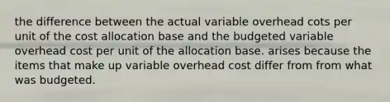 the difference between the actual variable overhead cots per unit of the cost allocation base and the budgeted variable overhead cost per unit of the allocation base. arises because the items that make up variable overhead cost differ from from what was budgeted.