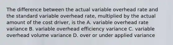 The difference between the actual variable overhead rate and the standard variable overhead rate, multiplied by the actual amount of the cost driver, is the A. variable overhead rate variance B. variable overhead efficiency variance C. variable overhead volume variance D. over or under applied variance