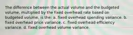 The difference between the actual volume and the budgeted volume, multiplied by the fixed overhead rate based on budgeted volume, is the: a. fixed overhead spending variance. b. fixed overhead price variance. c. fixed overhead efficiency variance. d. fixed overhead volume variance.