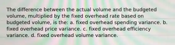 The difference between the actual volume and the budgeted volume, multiplied by the fixed overhead rate based on budgeted volume, is the: a. fixed overhead spending variance. b. fixed overhead price variance. c. fixed overhead efficiency variance. d. fixed overhead volume variance.